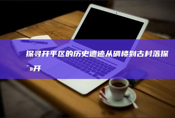 探寻开平区的历史遗迹：从碉楼到古村落 (探寻开平区的地理位置)